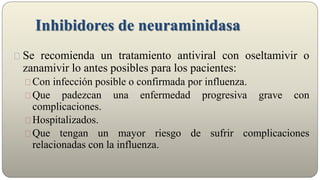 Inhibidores de neuraminidasa
Se recomienda un tratamiento antiviral con oseltamivir o
zanamivir lo antes posibles para los pacientes:
Con infección posible o confirmada por influenza.
Que padezcan una enfermedad progresiva grave con
complicaciones.
Hospitalizados.
Que tengan un mayor riesgo de sufrir complicaciones
relacionadas con la influenza.
 