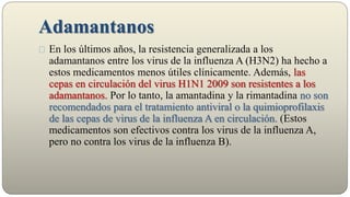 Adamantanos
En los últimos años, la resistencia generalizada a los
adamantanos entre los virus de la influenza A (H3N2) ha hecho a
estos medicamentos menos útiles clínicamente. Además, las
cepas en circulación del virus H1N1 2009 son resistentes a los
adamantanos. Por lo tanto, la amantadina y la rimantadina no son
recomendados para el tratamiento antiviral o la quimioprofilaxis
de las cepas de virus de la influenza A en circulación. (Estos
medicamentos son efectivos contra los virus de la influenza A,
pero no contra los virus de la influenza B).
 