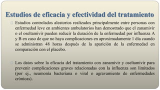 Estudios de eficacia y efectividad del tratamiento
Estudios controlados aleatorios realizados principalmente entre personas con
enfermedad leve en ambientes ambulatorios han demostrado que el zanamivir
o el oseltamivir pueden reducir la duración de la enfermedad por influenza A
y B en caso de que no haya complicaciones en aproximadamente 1 día cuando
se administran 48 horas después de la aparición de la enfermedad en
comparación con el placebo.
Los datos sobre la eficacia del tratamiento con zanamivir y oseltamivir para
prevenir complicaciones graves relacionadas con la influenza son limitados
(por ej., neumonía bacteriana o viral o agravamiento de enfermedades
crónicas).
 