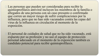 Las personas que pueden ser consideradas para recibir la
quimioprofilaxis antiviral incluyen los miembros de la familia o
allegados de una persona con un caso presunto o confirmado
que corren un mayor riesgo de sufrir complicaciones por la
influenza, pero que no han sido vacunados contra las cepas del
virus de la influenza en circulación al momento de la
exposición.
El personal de cuidados de salud que no ha sido vacunado, está
expuesto por su profesión y no usó el equipo de protección
personal adecuado en el momento de la exposición también es
candidato potencial para recibir quimioprofilaxis.
 