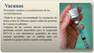 Todavía se sigue recomendando la vacunación de
rutina contra la influenza anual a todas las personas
de 6 meses en adelante.
Algunas de las vacunas nuevas recientemente
aprobadas estarán disponibles para la temporada
2013-14 y son alternativas aceptables de otras
vacunas aprobadas que se indican para sus
respectivos grupos etarios cuando corresponda.
Principales cambios y actualizaciones de las
recomendaciones
Vacunas
 