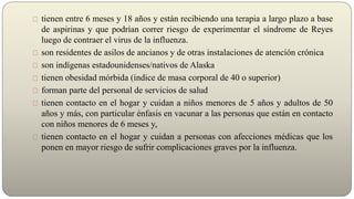 tienen entre 6 meses y 18 años y están recibiendo una terapia a largo plazo a base
de aspirinas y que podrían correr riesgo de experimentar el síndrome de Reyes
luego de contraer el virus de la influenza.
son residentes de asilos de ancianos y de otras instalaciones de atención crónica
son indígenas estadounidenses/nativos de Alaska
tienen obesidad mórbida (índice de masa corporal de 40 o superior)
forman parte del personal de servicios de salud
tienen contacto en el hogar y cuidan a niños menores de 5 años y adultos de 50
años y más, con particular énfasis en vacunar a las personas que están en contacto
con niños menores de 6 meses y,
tienen contacto en el hogar y cuidan a personas con afecciones médicas que los
ponen en mayor riesgo de sufrir complicaciones graves por la influenza.
 