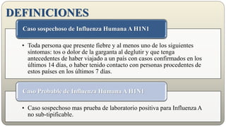 DEFINICIONES
• Toda persona que presente fiebre y al menos uno de los siguientes
síntomas: tos o dolor de la garganta al deglutir y que tenga
antecedentes de haber viajado a un país con casos confirmados en los
últimos 14 días, o haber tenido contacto con personas procedentes de
estos países en los últimos 7 días.
Caso sospechoso de Influenza Humana A H1N1
• Caso sospechoso mas prueba de laboratorio positiva para Influenza A
no sub-tipificable.
Caso Probable de Influenza Humana A H1N1
 