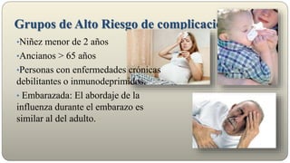 Grupos de Alto Riesgo de complicaciones
•Niñez menor de 2 años
•Ancianos > 65 años
•Personas con enfermedades crónicas
debilitantes o inmunodeprimidos.
• Embarazada: El abordaje de la
influenza durante el embarazo es
similar al del adulto.
 