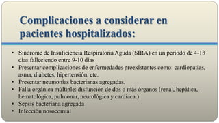 • Síndrome de Insuficiencia Respiratoria Aguda (SIRA) en un periodo de 4-13
días falleciendo entre 9-10 días
• Presentar complicaciones de enfermedades preexistentes como: cardiopatías,
asma, diabetes, hipertensión, etc.
• Presentar neumonías bacterianas agregadas.
• Falla orgánica múltiple: disfunción de dos o más órganos (renal, hepática,
hematológica, pulmonar, neurológica y cardiaca.)
• Sepsis bacteriana agregada
• Infección nosocomial
Complicaciones a considerar en
pacientes hospitalizados:
 