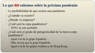 Lo que no sabemos sobre la próxima pandemia
La probabilidad de que ocurra una pandemia
¿Cuándo va ocurrir?
¿Dónde va empezar?
¿Cuál será la cepa pandémica?
H5N1 la más probable
¿Cuál será el grado de patogenicidad de la nueva cepa
pandémica?
Igual a la de la gripe Española
Más severa que la gripe Española
Igual a la de las gripes Asiática y de Hong Kong
 