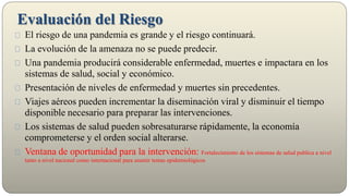 El riesgo de una pandemia es grande y el riesgo continuará.
La evolución de la amenaza no se puede predecir.
Una pandemia producirá considerable enfermedad, muertes e impactara en los
sistemas de salud, social y económico.
Presentación de niveles de enfermedad y muertes sin precedentes.
Viajes aéreos pueden incrementar la diseminación viral y disminuir el tiempo
disponible necesario para preparar las intervenciones.
Los sistemas de salud pueden sobresaturarse rápidamente, la economía
comprometerse y el orden social alterarse.
Ventana de oportunidad para la intervención: Fortalecimiento de los sistemas de salud publica a nivel
tanto a nivel nacional como internacional para asumir temas epidemiológicos
Evaluación del Riesgo
 