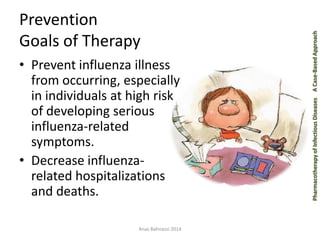 Pharmacotherapy of Infectious Diseases 
A Case-Based Approach 
Prevention Goals of Therapy 
•Prevent influenza illness from occurring, especially in individuals at high risk of developing serious influenza-related symptoms. 
•Decrease influenza- related hospitalizations and deaths. 
Anas Bahnassi 2014  