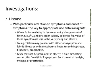 Pharmacotherapy of Infectious Diseases 
A Case-Based Approach 
Investigations: 
•History: 
–With particular attention to symptoms and onset of symptoms, the key to appropriate use antiviral agents: 
•When flu is circulating in the community, abrupt onset of fever ≥38.5ºC, and dry cough is likely to be the flu. Value of these symptoms is less in the very young and elderly. 
•Young children may present with either nonsymptomatic febrile illness or with a respiratory illness resembling croup, bronchitis, broncholitis. 
•Fever may not be prominent in elderly, if flu is circulating: suspect the flu with ≥ 2 symptoms: Sore throat, arthralgia, myalgia, or prostration. 
Anas Bahnassi 2014  