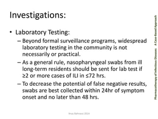 Pharmacotherapy of Infectious Diseases 
A Case-Based Approach 
Investigations: 
•Laboratory Testing: 
–Beyond formal surveillance programs, widespread laboratory testing in the community is not necessarily or practical. 
–As a general rule, nasopharyngeal swabs from ill long-term residents should be sent for lab test if ≥2 or more cases of ILI in ≤72 hrs. 
–To decrease the potential of false negative results, swabs are best collected within 24hr of symptom onset and no later than 48 hrs. 
Anas Bahnassi 2014  