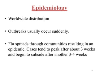 Epidemiology 
• Worldwide distribution 
• Outbreaks usually occur suddenly. 
• Flu spreads through communities resulting in an 
epidemic. Cases tend to peak after about 3 weeks 
and begin to subside after another 3-4 weeks 
10 
 