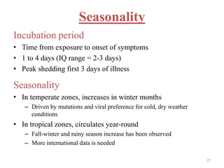 Seasonality 
Incubation period 
• Time from exposure to onset of symptoms 
• 1 to 4 days (IQ range = 2-3 days) 
• Peak shedding first 3 days of illness 
Seasonality 
• In temperate zones, increases in winter months 
– Driven by mutations and viral preference for cold, dry weather 
conditions 
• In tropical zones, circulates year-round 
– Fall-winter and rainy season increase has been observed 
– More international data is needed 
27 
 
