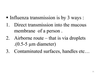  Influenza transmission is by 3 ways : 
1. Direct transmission into the mucous 
membrane of a person . 
2. Airborne route – that is via droplets 
.(0.5-5 μm diameter) 
3. Contaminated surfaces, handles etc… 
26 
 