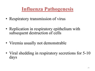 Influenza Pathogenesis 
• Respiratory transmission of virus 
• Replication in respiratory epithelium with 
subsequent destruction of cells 
• Viremia usually not demonstrable 
• Viral shedding in respiratory secretions for 5-10 
days 
29 
 