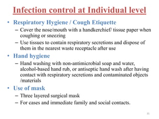 Infection control at Individual level 
• Respiratory Hygiene / Cough Etiquette 
– Cover the nose/mouth with a handkerchief/ tissue paper when 
coughing or sneezing 
– Use tissues to contain respiratory secretions and dispose of 
them in the nearest waste receptacle after use 
• Hand hygiene 
– Hand washing with non-antimicrobial soap and water, 
alcohol-based hand rub, or antiseptic hand wash after having 
contact with respiratory secretions and contaminated objects 
/materials 
• Use of mask 
– Three layered surgical mask 
– For cases and immediate family and social contacts. 
35 
 