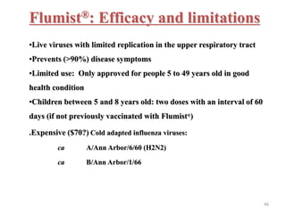 Flumist®: Efficacy and limitations 
•Live viruses with limited replication in the upper respiratory tract 
•Prevents (>90%) disease symptoms 
•Limited use: Only approved for people 5 to 49 years old in good 
health condition 
•Children between 5 and 8 years old: two doses with an interval of 60 
days (if not previously vaccinated with Flumist®) 
.Expensive ($70?) Cold adapted influenza viruses: 
ca A/Ann Arbor/6/60 (H2N2) 
ca B/Ann Arbor/1/66 
46 
 