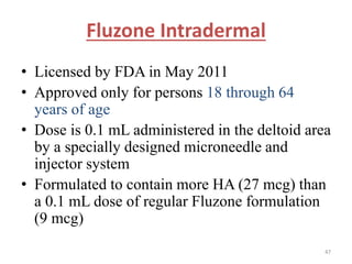 Fluzone Intradermal 
• Licensed by FDA in May 2011 
• Approved only for persons 18 through 64 
years of age 
• Dose is 0.1 mL administered in the deltoid area 
by a specially designed microneedle and 
injector system 
• Formulated to contain more HA (27 mcg) than 
a 0.1 mL dose of regular Fluzone formulation 
(9 mcg) 
47 
 