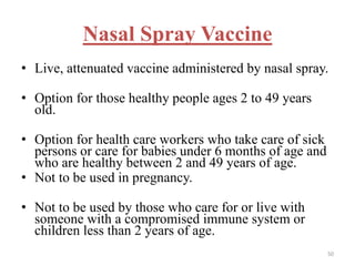 Nasal Spray Vaccine 
• Live, attenuated vaccine administered by nasal spray. 
• Option for those healthy people ages 2 to 49 years 
old. 
• Option for health care workers who take care of sick 
persons or care for babies under 6 months of age and 
who are healthy between 2 and 49 years of age. 
• Not to be used in pregnancy. 
• Not to be used by those who care for or live with 
someone with a compromised immune system or 
children less than 2 years of age. 
50 
 