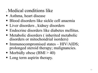 . Medical conditions like 
 Asthma, heart disease 
 Blood disorders like sickle cell anaemia 
 Liver disorders , kidney disorders 
 Endocrine disorders like diabetes mellitus. 
 Metabolic disorders ( inherited metabolic 
disorders or mitochondrial isorders) 
 Immunocompromised states – HIV/AIDS; 
prolonged steroid therapy; malignancies. 
 Morbidly obese (BMI > 40) 
 Long term aspirin therapy. 
53 
 