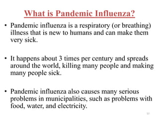 What is Pandemic Influenza? 
• Pandemic influenza is a respiratory (or breathing) 
illness that is new to humans and can make them 
very sick. 
• It happens about 3 times per century and spreads 
around the world, killing many people and making 
many people sick. 
• Pandemic influenza also causes many serious 
problems in municipalities, such as problems with 
food, water, and electricity. 
57 
 