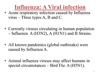 Influenza: A Viral infection 
• Acute respiratory infection caused by Influenza 
virus – Three types A, B and C. 
• Currently viruses circulating in human population 
– Influenza A (H3N2), A (H1N1) and B Strains. 
• All known pandemics (global outbreaks) were 
caused by Influenza A. 
• Animal influenza viruses may affect humans in 
special circumstances – Bird Flu: A (H5N1). 
6 
 