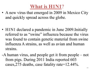 What is H1N1? 
• A new virus that emerged in 2009 in Mexico City 
and quickly spread across the globe. 
• H1N1 declared a pandemic in June 2009.Initially 
referred to as “swine” influenza because the virus 
was found to contain genetic material from swine 
influenza A strains, as well as avian and human 
strains. 
-A human virus, and people get it from people – not 
from pigs. During 2011 India reported 603 
cases,275 deaths, case fatality rate=12.44%. 
60 
 