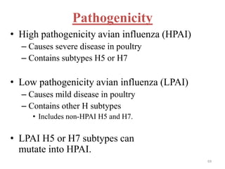 Pathogenicity 
• High pathogenicity avian influenza (HPAI) 
– Causes severe disease in poultry 
– Contains subtypes H5 or H7 
• Low pathogenicity avian influenza (LPAI) 
– Causes mild disease in poultry 
– Contains other H subtypes 
• Includes non-HPAI H5 and H7. 
• LPAI H5 or H7 subtypes can 
mutate into HPAI. 
69 
 