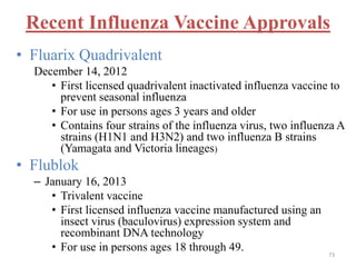 Recent Influenza Vaccine Approvals 
• Fluarix Quadrivalent 
December 14, 2012 
• First licensed quadrivalent inactivated influenza vaccine to 
prevent seasonal influenza 
• For use in persons ages 3 years and older 
• Contains four strains of the influenza virus, two influenza A 
strains (H1N1 and H3N2) and two influenza B strains 
(Yamagata and Victoria lineages) 
• Flublok 
– January 16, 2013 
• Trivalent vaccine 
• First licensed influenza vaccine manufactured using an 
insect virus (baculovirus) expression system and 
recombinant DNA technology 
• For use in persons ages 18 through 49. 
73 
 