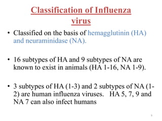 Classification of Influenza 
virus 
• Classified on the basis of hemagglutinin (HA) 
and neuraminidase (NA). 
• 16 subtypes of HA and 9 subtypes of NA are 
known to exist in animals (HA 1-16, NA 1-9). 
• 3 subtypes of HA (1-3) and 2 subtypes of NA (1- 
2) are human influenza viruses. HA 5, 7, 9 and 
NA 7 can also infect humans 
9 
 