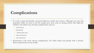 Complications
• If you're young and healthy, seasonal influenza usually isn't serious. Although you may feel
miserable while you have it, the flu usually goes away with no lasting effects. But high-risk
children and adults may develop complications such as:
o Pneumonia
o Bronchitis
o Asthma flare-ups
o Sinus infections
o Ear infections
• Pneumonia is the most serious complication. For older adults and people with a chronic
illness, pneumonia can be deadly.
 