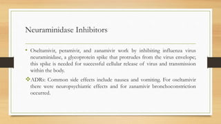 Neuraminidase Inhibitors
• Oseltamivir, peramivir, and zanamivir work by inhibiting influenza virus
neuraminidase, a glycoprotein spike that protrudes from the virus envelope;
this spike is needed for successful cellular release of virus and transmission
within the body.
ADRs: Common side effects include nausea and vomiting. For oseltamivir
there were neuropsychiatric effects and for zanamivir bronchoconstriction
occurred.
 