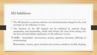M2 Inhibitors
• The M2 protein is a proton-selective ion channel protein, integral in the viral
envelope of the influenza A virus.
• The function of the M2 channel can be inhibited by antiviral drugs
amantadine and rimantadine, which then blocks the virus from taking over
the host cell and inhibits replication of the influenza A virus.
ADRs: Amantidine- nervousness, anxiety, agitation, insomnia, difficulty in
concentrating
Rimantadine- nausea, upset stomach, nervousness, tiredness, trouble sleeping
 