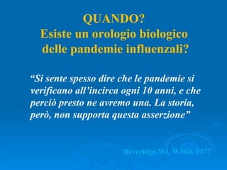 Beveridge WI, WHO, 1977 “ Si sente spesso dire che le pandemie si verificano all’incirca ogni 10 anni, e che perciò presto ne avremo una. La storia, però, non supporta questa asserzione” QUANDO? Esiste un orologio biologico delle pandemie influenzali? 