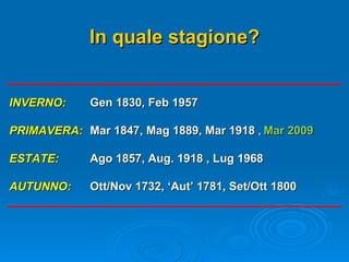 INVERNO: PRIMAVERA: ESTATE: AUTUNNO: Gen 1830, Feb 1957 Mar 1847, Mag 1889, Mar 1918  ,  Mar 2009 Ago 1857, Aug. 1918 , Lug 1968 Ott/Nov 1732, ‘Aut’ 1781, Set/Ott 1800 In quale stagione? 