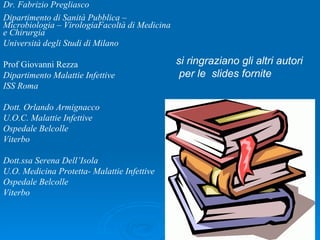 Dr. Fabrizio Pregliasco Dipartimento di Sanità Pubblica – Microbiologia – VirologiaFacoltà di Medicina e Chirurgia Università degli Studi di Milano Prof Giovanni Rezza Dipartimento Malattie Infettive  ISS Roma Dott. Orlando Armignacco  U.O.C. Malattie Infettive Ospedale Belcolle Viterbo Dott.ssa Serena Dell’Isola U.O. Medicina Protetta- Malattie Infettive Ospedale Belcolle Viterbo si ringraziano gli altri autori per le  slides fornite   