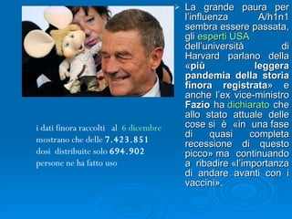La grande paura per l’influenza A/h1n1 sembra essere passata, gli  esperti USA  dell’università di Harvard parlano della « più leggera pandemia della storia finora registrata » e anche l’ex vice-ministro  Fazio  ha  dichiarato  che allo stato attuale delle cose si è «in una fase di quasi completa recessione di questo picco» ma continuando a ribadire «l’importanza di andare avanti con i vaccini».  i dati finora raccolti   al   6 dicembre  mostrano che delle  7.423.851  dosi  distribuite solo  694.902  persone ne ha fatto uso   