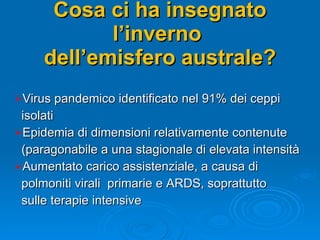 Cosa ci ha insegnato l’inverno  dell’emisfero australe? Virus pandemico identificato nel 91% dei ceppi  isolati Epidemia di dimensioni relativamente contenute  (paragonabile a una stagionale di elevata intensità Aumentato carico assistenziale, a causa di  polmoniti virali  primarie e ARDS, soprattutto  sulle terapie intensive 