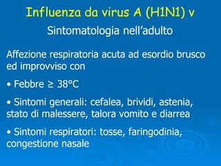 Influenza da virus A (H1N1) v Sintomatologia nell’adulto Affezione respiratoria acuta ad esordio brusco ed improvviso con Febbre ≥ 38°C Sintomi generali: cefalea, brividi, astenia,  stato di malessere, talora vomito e diarrea Sintomi respiratori: tosse, faringodinia,  congestione nasale  