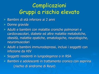 Bambini di età inferiore ai 2 anni Donne gravide Adulti e bambini con malattie croniche polmonari e  cardiovascolari, diabete ed altre malattie metaboliche,  obesità, malattie epatiche, ematologiche, neurologiche,  neuromuscolari Adulti e bambini immunodepressi, inclusi i soggetti con  infezione da HIV Soggetti residenti in lungodegenze o in RSA Bambini e adolescenti in trattamento cronico con aspirina  (rischio di sindrome di Reye) Complicazioni Gruppi a rischio elevato 