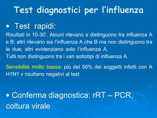 Test diagnostici per l’influenza Test rapidi:   Risultati in 10-30’. Alcuni rilevano e distinguono tra influenza A e B; altri rilevano sia l’influenza A che B ma non distinguono tra le due; altri evidenziano solo l’influenza A.  Tutti non distinguono tra i vari sottotipi di influenza A. Sensibilità molto bassa : più del 50% dei soggetti infetti con A H1N1 v risultano negativi al test Conferma diagnostica: rRT – PCR,  coltura virale 