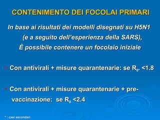 CONTENIMENTO DEI FOCOLAI PRIMARI In base ai risultati dei modelli disegnati su H5N1  (e a seguito dell’esperienza della SARS), È possibile contenere un focolaio iniziale Con antivirali + misure quarantenarie: se R 0*  <1.8 Con antivirali + misure quarantenarie + pre- vaccinazione:  se R 0  <2.4 * : casi secondari 