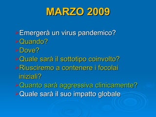 MARZO 2009 Emergerà un virus pandemico? Quando? Dove? Quale sarà il sottotipo coinvolto? Riusciremo a contenere i focolai  iniziali? Quanto sarà aggressiva clinicamente? Quale sarà il suo impatto globale 