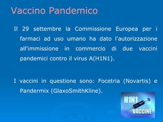 Il 29 settembre la Commissione Europea per i farmaci ad uso umano ha dato l'autorizzazione all'immissione in commercio di due vaccini pandemici contro il virus A(H1N1).  I vaccini in questione sono: Focetria (Novartis) e Pandermix (GlaxoSmithKline).  Vaccino Pandemico 