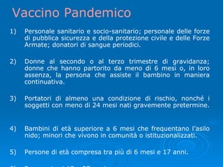 1) Personale sanitario e socio-sanitario; personale delle forze di pubblica sicurezza e della protezione civile e delle Forze Armate; donatori di sangue periodici. 2) Donne al secondo o al terzo trimestre di gravidanza; donne che hanno partorito da meno di 6 mesi o, in loro assenza, la persona che assiste il bambino in maniera continuativa. 3) Portatori di almeno una condizione di rischio, nonché i soggetti con meno di 24 mesi nati gravemente pretermine.  4) Bambini di età superiore a 6 mesi che frequentano l’asilo nido; minori che vivono in comunità o istituzionalizzati. 5) Persone di età compresa tra più di 6 mesi e 17 anni. 6) Persone tra i 18 e 27 anni. Vaccino Pandemico 