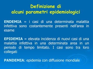 Definizione di  alcuni parametri epidemiologici  ENDEMIA  = i casi di una determinata malattia infettiva sono costantemente presenti nell’area in esame EPIDEMIA  = elevata incidenza di nuovi casi di una malattia infettiva in una determinata area in un periodo di tempo limitato. I casi sono tra loro collegati PANDEMIA : epidemia con diffusione mondiale 