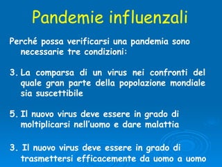 Perché possa verificarsi una pandemia sono necessarie tre condizioni:  La comparsa di un virus nei confronti del quale gran parte della popolazione mondiale sia suscettibile Il nuovo virus deve essere in grado di moltiplicarsi nell’uomo e dare malattia 3. Il nuovo virus deve essere in grado di trasmettersi efficacemente da uomo a uomo Pandemie influenzali 
