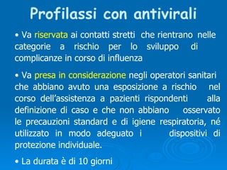 Profilassi con antivirali Va  riservata  ai contatti stretti  che rientrano  nelle  categorie a rischio per lo sviluppo  di  complicanze in corso di influenza  La durata è di 10 giorni Va  presa in considerazione  negli operatori sanitari  che abbiano avuto una esposizione a rischio  nel corso dell’assistenza a pazienti rispondenti  alla definizione di caso e che non abbiano  osservato le precauzioni standard e di igiene  respiratoria, né utilizzato in modo adeguato i  dispositivi di protezione individuale. 