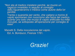“ Non sta al medico insistere perché, se muore un ragazzo innestato in seguito al consiglio dato,riguarderanno il medico come autore della lor perdita.  Trenta o quaranta per cento, che vadano a morire di vajolo spontaneo non nuocciono alla fama del medico, quanto uno solo che muoia di vajolo artificiale fra mille inoculati, se sottoposto all'operazione per consiglio di esso” Manetti S. Della inoculazione del vajolo.  Ed. A. Bonducci, Firenze 1761. Grazie! 