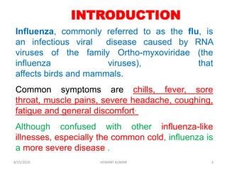 INTRODUCTION
Influenza, commonly referred to as the flu, is
an infectious viral disease caused by RNA
viruses of the family Ortho-myxoviridae (the
influenza viruses), that
affects birds and mammals.
Common symptoms are chills, fever, sore
throat, muscle pains, severe headache, coughing,
fatigue and general discomfort.
Although confused with other influenza-like
illnesses, especially the common cold, influenza is
a more severe disease .
8/15/2016 3HEMANT KUMAR
 