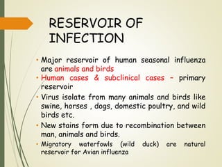 RESERVOIR OF
INFECTION
• Major reservoir of human seasonal influenza
are animals and birds
• Human cases & subclinical cases – primary
reservoir
• Virus isolate from many animals and birds like
swine, horses , dogs, domestic poultry, and wild
birds etc.
• New stains form due to recombination between
man, animals and birds.
• Migratory waterfowls (wild duck) are natural
reservoir for Avian influenza
 